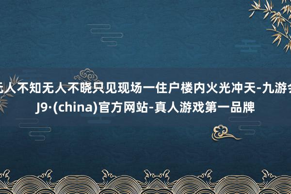 无人不知无人不晓只见现场一住户楼内火光冲天-九游会J9·(china)官方网站-真人游戏第一品牌