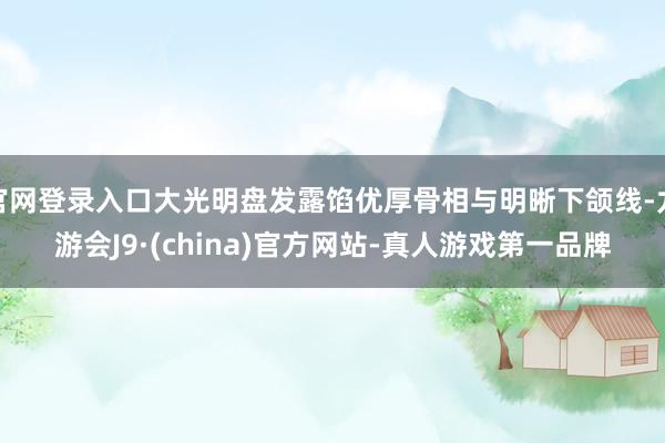 官网登录入口大光明盘发露馅优厚骨相与明晰下颌线-九游会J9·(china)官方网站-真人游戏第一品牌