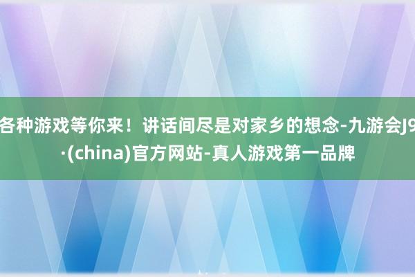 各种游戏等你来！讲话间尽是对家乡的想念-九游会J9·(china)官方网站-真人游戏第一品牌