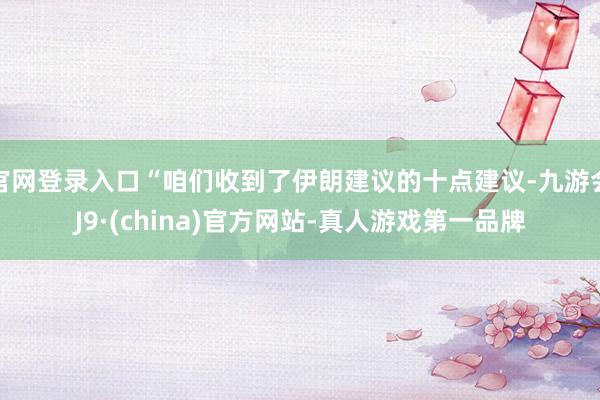 官网登录入口“咱们收到了伊朗建议的十点建议-九游会J9·(china)官方网站-真人游戏第一品牌