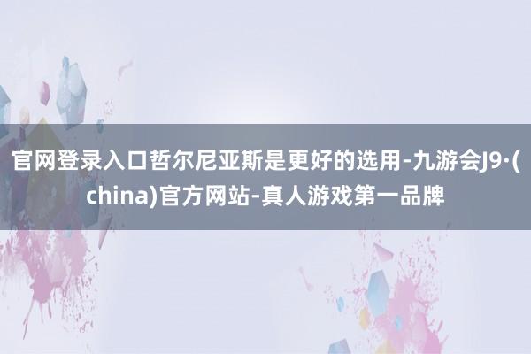 官网登录入口哲尔尼亚斯是更好的选用-九游会J9·(china)官方网站-真人游戏第一品牌