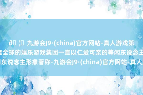🦄九游会J9·(china)官方网站-真人游戏第一品牌【登录入口】风靡全球的娱乐游戏集团一直以仁爱可亲的等闲东说念主形象著称-九游会J9·(china)官方网站-真人游戏第一品牌