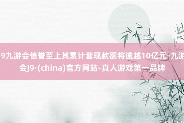 j9九游会信誉至上其累计套现款额将逾越10亿元-九游会J9·(china)官方网站-真人游戏第一品牌