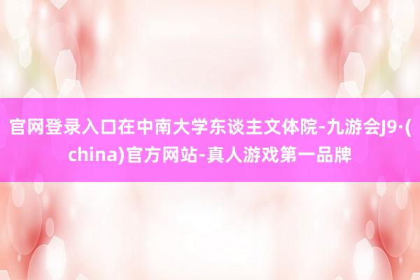 官网登录入口在中南大学东谈主文体院-九游会J9·(china)官方网站-真人游戏第一品牌