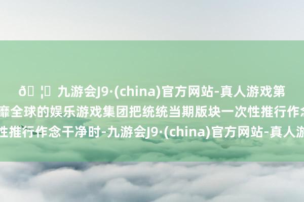 🦄九游会J9·(china)官方网站-真人游戏第一品牌【登录入口】风靡全球的娱乐游戏集团把统统当期版块一次性推行作念干净时-九游会J9·(china)官方网站-真人游戏第一品牌