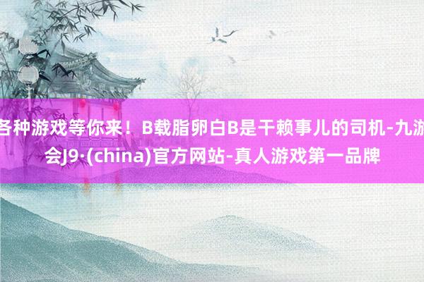 各种游戏等你来！B载脂卵白B是干赖事儿的司机-九游会J9·(china)官方网站-真人游戏第一品牌