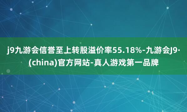 j9九游会信誉至上转股溢价率55.18%-九游会J9·(china)官方网站-真人游戏第一品牌
