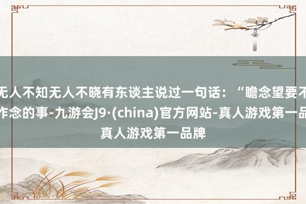 无人不知无人不晓有东谈主说过一句话：“瞻念望要不要作念的事-九游会J9·(china)官方网站-真人游戏第一品牌