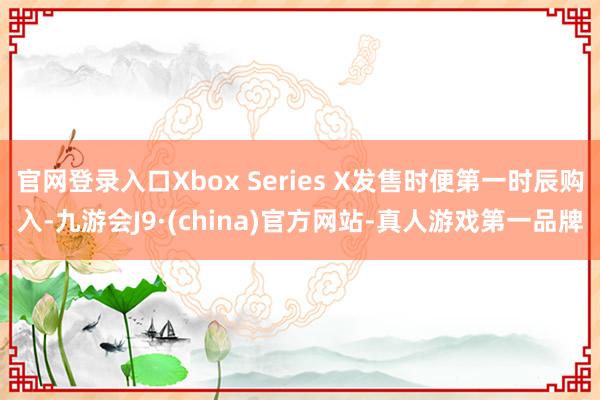 官网登录入口Xbox Series X发售时便第一时辰购入-九游会J9·(china)官方网站-真人游戏第一品牌