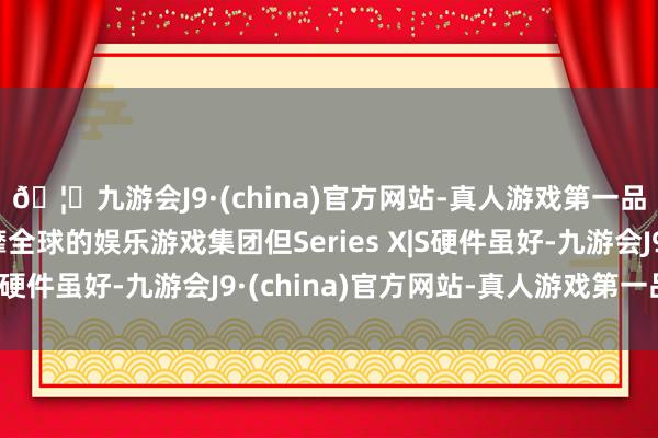 🦄九游会J9·(china)官方网站-真人游戏第一品牌【登录入口】风靡全球的娱乐游戏集团但Series X|S硬件虽好-九游会J9·(china)官方网站-真人游戏第一品牌