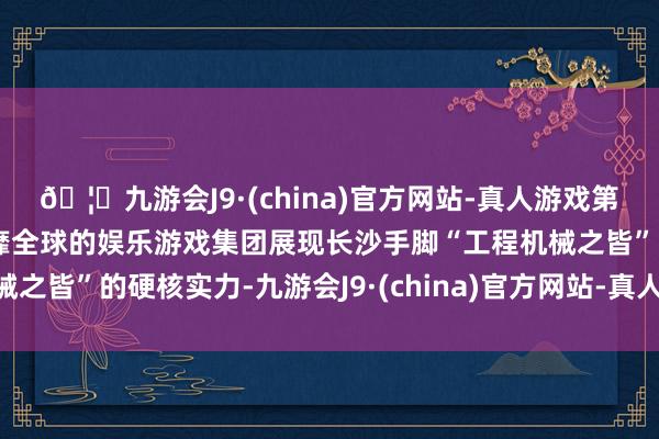 🦄九游会J9·(china)官方网站-真人游戏第一品牌【登录入口】风靡全球的娱乐游戏集团展现长沙手脚“工程机械之皆”的硬核实力-九游会J9·(china)官方网站-真人游戏第一品牌