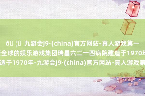 🦄九游会J9·(china)官方网站-真人游戏第一品牌【登录入口】风靡全球的娱乐游戏集团瑞昌六二一四病院建造于1970年-九游会J9·(china)官方网站-真人游戏第一品牌