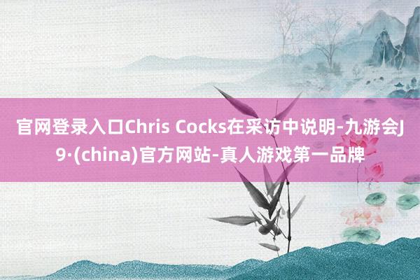 官网登录入口Chris Cocks在采访中说明-九游会J9·(china)官方网站-真人游戏第一品牌
