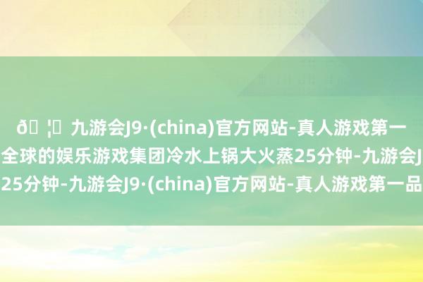 🦄九游会J9·(china)官方网站-真人游戏第一品牌【登录入口】风靡全球的娱乐游戏集团冷水上锅大火蒸25分钟-九游会J9·(china)官方网站-真人游戏第一品牌