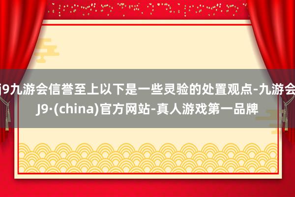 j9九游会信誉至上以下是一些灵验的处置观点-九游会J9·(china)官方网站-真人游戏第一品牌