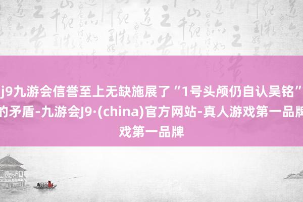j9九游会信誉至上无缺施展了“1号头颅仍自认吴铭”的矛盾-九游会J9·(china)官方网站-真人游戏第一品牌