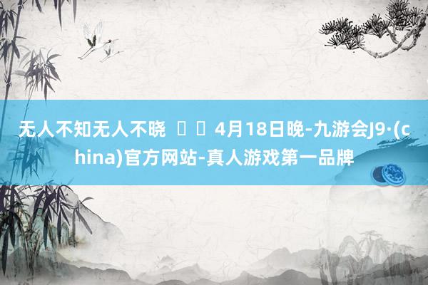 无人不知无人不晓    4月18日晚-九游会J9·(china)官方网站-真人游戏第一品牌
