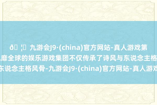 🦄九游会J9·(china)官方网站-真人游戏第一品牌【登录入口】风靡全球的娱乐游戏集团不仅传承了诗风与东说念主格风骨-九游会J9·(china)官方网站-真人游戏第一品牌