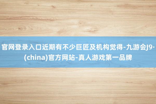 官网登录入口近期有不少巨匠及机构觉得-九游会J9·(china)官方网站-真人游戏第一品牌