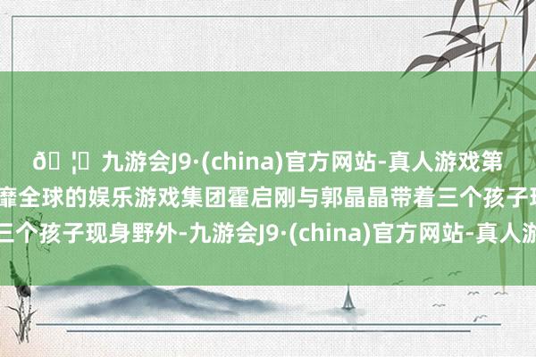 🦄九游会J9·(china)官方网站-真人游戏第一品牌【登录入口】风靡全球的娱乐游戏集团霍启刚与郭晶晶带着三个孩子现身野外-九游会J9·(china)官方网站-真人游戏第一品牌