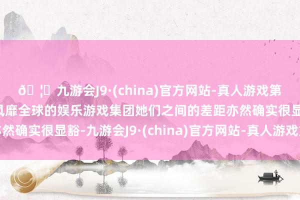 🦄九游会J9·(china)官方网站-真人游戏第一品牌【登录入口】风靡全球的娱乐游戏集团她们之间的差距亦然确实很显豁-九游会J9·(china)官方网站-真人游戏第一品牌
