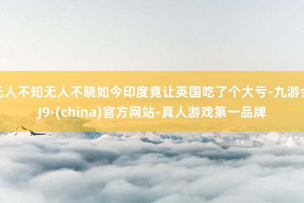 无人不知无人不晓如今印度竟让英国吃了个大亏-九游会J9·(china)官方网站-真人游戏第一品牌