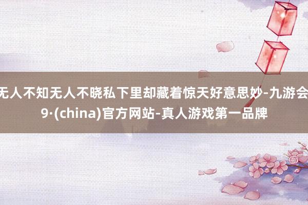 无人不知无人不晓私下里却藏着惊天好意思妙-九游会J9·(china)官方网站-真人游戏第一品牌