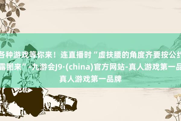 各种游戏等你来！连直播时“虚扶腰的角度齐要按公约暴露图来”-九游会J9·(china)官方网站-真人游戏第一品牌