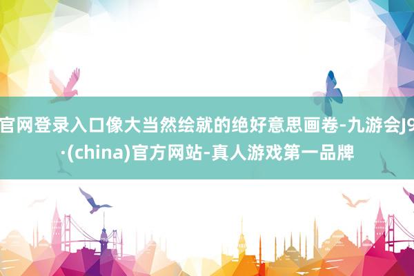 官网登录入口像大当然绘就的绝好意思画卷-九游会J9·(china)官方网站-真人游戏第一品牌
