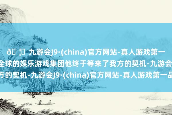 🦄九游会J9·(china)官方网站-真人游戏第一品牌【登录入口】风靡全球的娱乐游戏集团他终于等来了我方的契机-九游会J9·(china)官方网站-真人游戏第一品牌