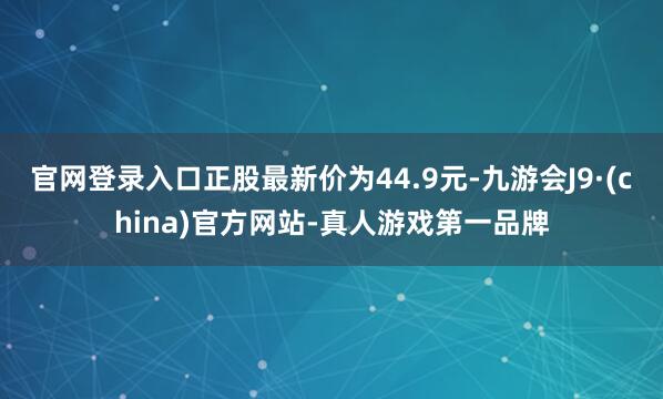 官网登录入口正股最新价为44.9元-九游会J9·(china)官方网站-真人游戏第一品牌