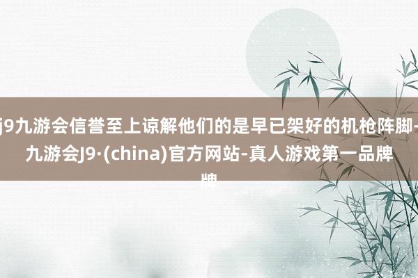j9九游会信誉至上谅解他们的是早已架好的机枪阵脚-九游会J9·(china)官方网站-真人游戏第一品牌