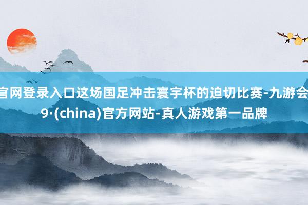 官网登录入口这场国足冲击寰宇杯的迫切比赛-九游会J9·(china)官方网站-真人游戏第一品牌