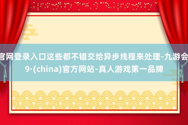 官网登录入口这些都不错交给异步线程来处理-九游会J9·(china)官方网站-真人游戏第一品牌
