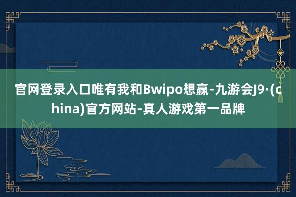 官网登录入口唯有我和Bwipo想赢-九游会J9·(china)官方网站-真人游戏第一品牌