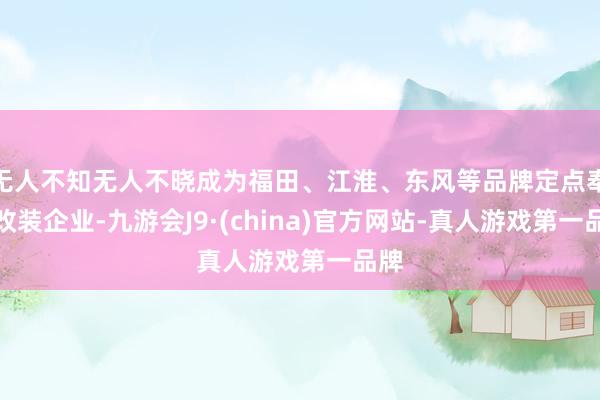 无人不知无人不晓成为福田、江淮、东风等品牌定点奉求改装企业-九游会J9·(china)官方网站-真人游戏第一品牌