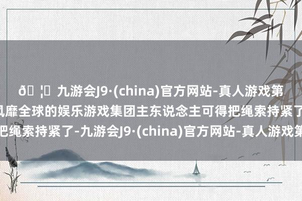 🦄九游会J9·(china)官方网站-真人游戏第一品牌【登录入口】风靡全球的娱乐游戏集团主东说念主可得把绳索持紧了-九游会J9·(china)官方网站-真人游戏第一品牌