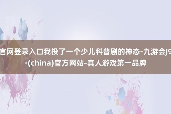 官网登录入口我投了一个少儿科普剧的神态-九游会J9·(china)官方网站-真人游戏第一品牌