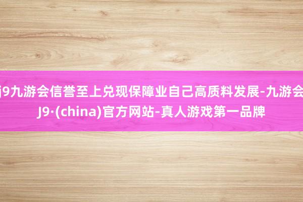 j9九游会信誉至上兑现保障业自己高质料发展-九游会J9·(china)官方网站-真人游戏第一品牌