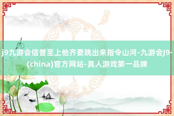 j9九游会信誉至上他齐要跳出来指令山河-九游会J9·(china)官方网站-真人游戏第一品牌
