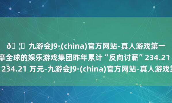 🦄九游会J9·(china)官方网站-真人游戏第一品牌【登录入口】风靡全球的娱乐游戏集团昨年累计“反向讨薪”234.21 万元-九游会J9·(china)官方网站-真人游戏第一品牌