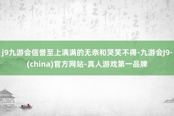 j9九游会信誉至上满满的无奈和哭笑不得-九游会J9·(china)官方网站-真人游戏第一品牌
