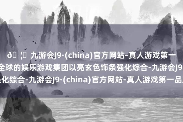 🦄九游会J9·(china)官方网站-真人游戏第一品牌【登录入口】风靡全球的娱乐游戏集团以亮玄色饰条强化综合-九游会J9·(china)官方网站-真人游戏第一品牌
