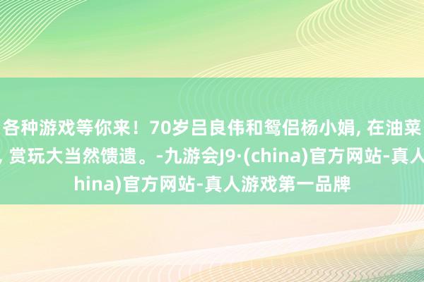 各种游戏等你来！70岁吕良伟和鸳侣杨小娟, 在油菜花地十指相扣, 赏玩大当然馈遗。-九游会J9·(china)官方网站-真人游戏第一品牌