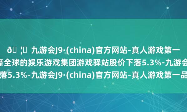🦄九游会J9·(china)官方网站-真人游戏第一品牌【登录入口】风靡全球的娱乐游戏集团游戏驿站股价下落5.3%-九游会J9·(china)官方网站-真人游戏第一品牌