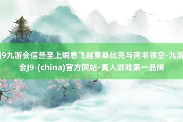 j9九游会信誉至上瞬息飞越莫桑比克与南非领空-九游会J9·(china)官方网站-真人游戏第一品牌