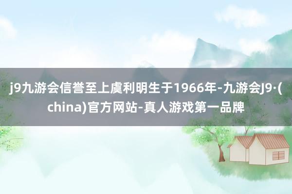 j9九游会信誉至上虞利明生于1966年-九游会J9·(china)官方网站-真人游戏第一品牌