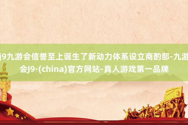 j9九游会信誉至上诞生了新动力体系设立商酌部-九游会J9·(china)官方网站-真人游戏第一品牌