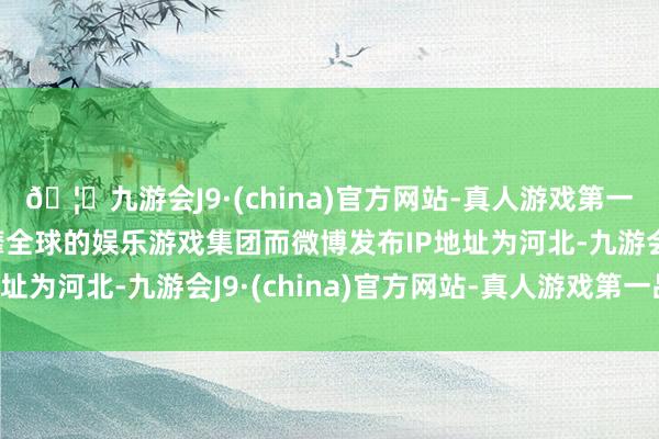 🦄九游会J9·(china)官方网站-真人游戏第一品牌【登录入口】风靡全球的娱乐游戏集团而微博发布IP地址为河北-九游会J9·(china)官方网站-真人游戏第一品牌
