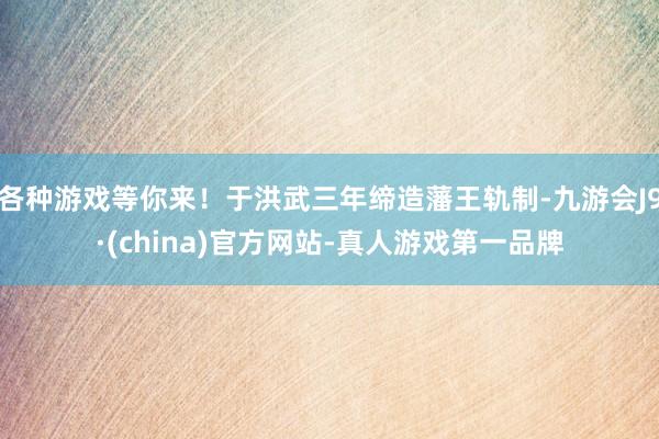 各种游戏等你来！于洪武三年缔造藩王轨制-九游会J9·(china)官方网站-真人游戏第一品牌
